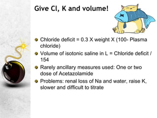 Give Cl, K and volume!
Chloride deficit = 0.3 X weight X (100- Plasma
chloride)
Volume of isotonic saline in L = Chloride deficit /
154
Rarely ancillary measures used: One or two
dose of Acetazolamide
Problems: renal loss of Na and water, raise K,
slower and difficult to titrate
 