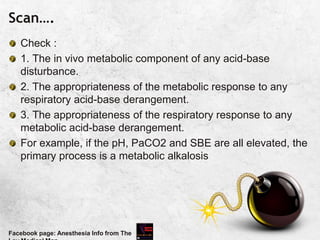 Scan….
Check :
1. The in vivo metabolic component of any acid-base
disturbance.
2. The appropriateness of the metabolic response to any
respiratory acid-base derangement.
3. The appropriateness of the respiratory response to any
metabolic acid-base derangement.
For example, if the pH, PaCO2 and SBE are all elevated, the
primary process is a metabolic alkalosis
Facebook page: Anesthesia Info from The
 