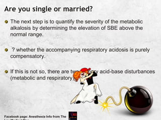Are you single or married?
The next step is to quantify the severity of the metabolic
alkalosis by determining the elevation of SBE above the
normal range.
? whether the accompanying respiratory acidosis is purely
compensatory.
If this is not so, there are two primary acid-base disturbances
(metabolic and respiratory).
Facebook page: Anesthesia Info from The
 