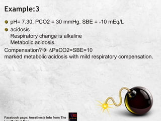 Example:3
pH= 7.30, PCO2 = 30 mmHg, SBE = -10 mEq/L
acidosis
Respiratory change is alkaline
Metabolic acidosis.
Compensation? PaCO2=SBE=10
marked metabolic acidosis with mild respiratory compensation.
Facebook page: Anesthesia Info from The
 