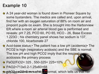 Example 10
A 24 year-old woman is found down in Pioneer Square by
some bystanders. The medics are called and, upon arrival,
find her with an oxygen saturation of 88% on room air and
pinpoint pupils on exam. She is brought into the Harborview
ER where a room air arterial blood gas is performed and
reveals: pH 7.25, PCO 60, PO 65, HCO - 26, Base Excess
1.223O ; his chemistry panel shows her sodium is 137,
chloride 100, bicarbonate 27
Acid-base status:• The patient has a low pH (acidemia)• The
PCO2 is high (respiratory acidosis) and the SBE is normal.
The low pH and high PCO2 imply that the respiratory
acidosisis the primary process
PaO2/FiO2= 325 , 550-325= 225=10%
PAO2=713x0.2-1.25x60=68
pAO2-paO2=8 mm of Hg.. Normal, which tells us that her
Facebook page: Anesthesia Info from The
 