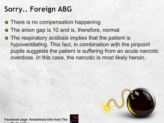 Sorry.. Foreign ABG
There is no compensation happening
The anion gap is 10 and is, therefore, normal.
The respiratory acidosis implies that the patient is
hypoventilating. This fact, in combination with the pinpoint
pupils suggests the patient is suffering from an acute narcotic
overdose. In this case, the narcotic is most likely heroin.
Facebook page: Anesthesia Info from The
 