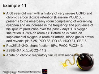 Example 11
A 68 year-old man with a history of very severe COPD and
chronic carbon dioxide retention (Baseline PCO2 58)
presents to the emergency room complaining of worsening
dyspnea and an increase in the frequency and purulence of
his sputum production over the past 2 days. His oxygen
saturation is 78% on room air. Before he is place on
supplemental oxygen, a room air arterial blood gas is drawn
and reveals: pH 7.25, PCO 68, PO 48, HCO 31, SBE 6
Pao2/fio2=240, shunt fraction 15%, PAO2-PaO2=13
SBE=0.4 X paCO2=11.2
Acute on chronic respiratory failure with respiratory acidosis
Facebook page: Anesthesia Info from The
 