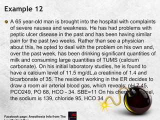 Example 12
A 65 year-old man is brought into the hospital with complaints
of severe nausea and weakness. He has had problems with
peptic ulcer disease in the past and has been having similar
pain for the past two weeks. Rather than see a physician
about this, he opted to deal with the problem on his own and,
over the past week, has been drinking significant quantities of
milk and consuming large quantities of TUMS (calcium
carbonate). On his initial laboratory studies, he is found to
have a calcium level of 11.5 mg/dL,a creatinine of 1.4 and
bicarbonate of 35. The resident working in the ER decides to
draw a room air arterial blood gas, which reveals: pH 7.45,
PCO249, PO 68, HCO - 34. SBE=11 On his chemistry panel,
the sodium is 139, chloride 95, HCO 34
Facebook page: Anesthesia Info from The
 