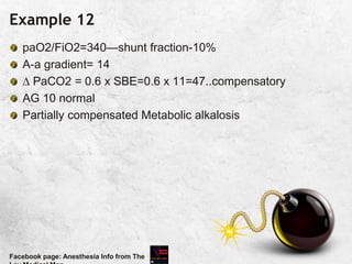 Example 12
paO2/FiO2=340—shunt fraction-10%
A-a gradient= 14
 PaCO2 = 0.6 x SBE=0.6 x 11=47..compensatory
AG 10 normal
Partially compensated Metabolic alkalosis
Facebook page: Anesthesia Info from The
 