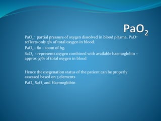 PaO2
- partial pressure of oxygen dissolved in blood plasma. PaO2
reflects only 3% of total oxygen in blood.
PaO2 – 80 – 100m of hg.
SaO2 - represents oxygen combined with available haemoglobin –
approx 97% of total oxygen in blood
Hence the oxygenation status of the patient can be properly
assessed based on 3 elements
PaO2, SaO2 and Haemoglobin
 