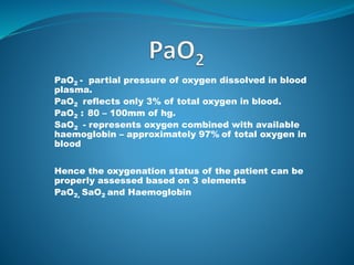 PaO2 - partial pressure of oxygen dissolved in blood
plasma.
PaO2 reflects only 3% of total oxygen in blood.
PaO2 : 80 – 100mm of hg.
SaO2 - represents oxygen combined with available
haemoglobin – approximately 97% of total oxygen in
blood
Hence the oxygenation status of the patient can be
properly assessed based on 3 elements
PaO2, SaO2 and Haemoglobin
 