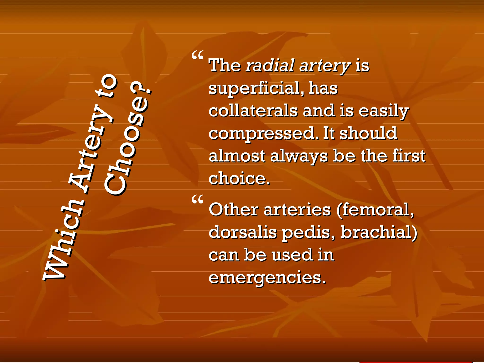 WhichArteryto
WhichArterytoChoose?
Choose?
TheThe radial arteryradial artery isis
superficial, hassuperficial, has
collaterals and is easilycollaterals and is easily
compressed. It shouldcompressed. It should
almost always be the firstalmost always be the first
choice.choice.
Other arteries (femoral,Other arteries (femoral,
dorsalis pedis, brachial)dorsalis pedis, brachial)
can be used incan be used in
emergencies.emergencies.
 