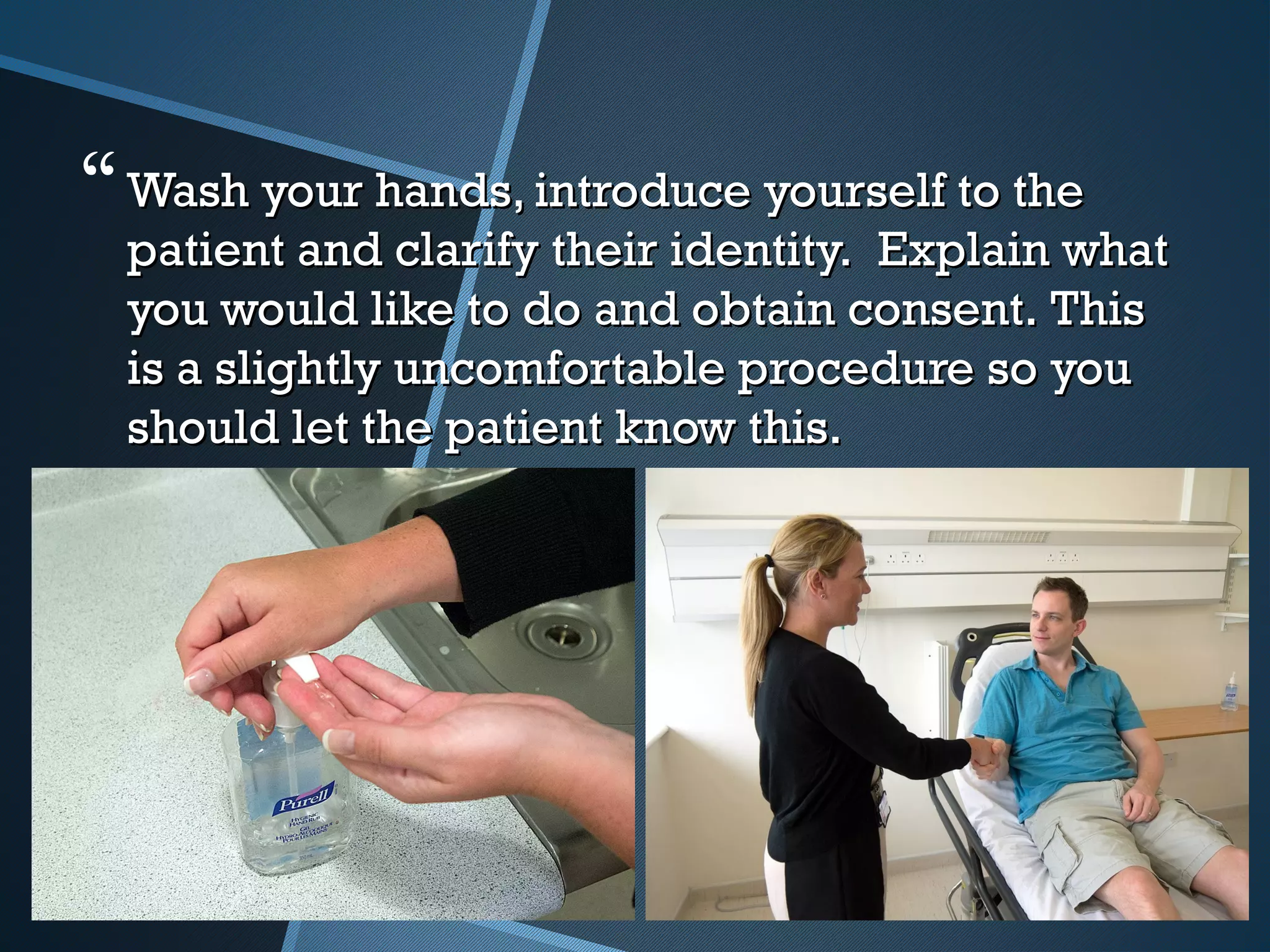 Wash your hands, introduce yourself to theWash your hands, introduce yourself to the
patient and clarify their identity.  Explain whatpatient and clarify their identity.  Explain what
you would like to do and obtain consent. Thisyou would like to do and obtain consent. This
is a slightly uncomfortable procedure so youis a slightly uncomfortable procedure so you
should let the patient know this.should let the patient know this.
 