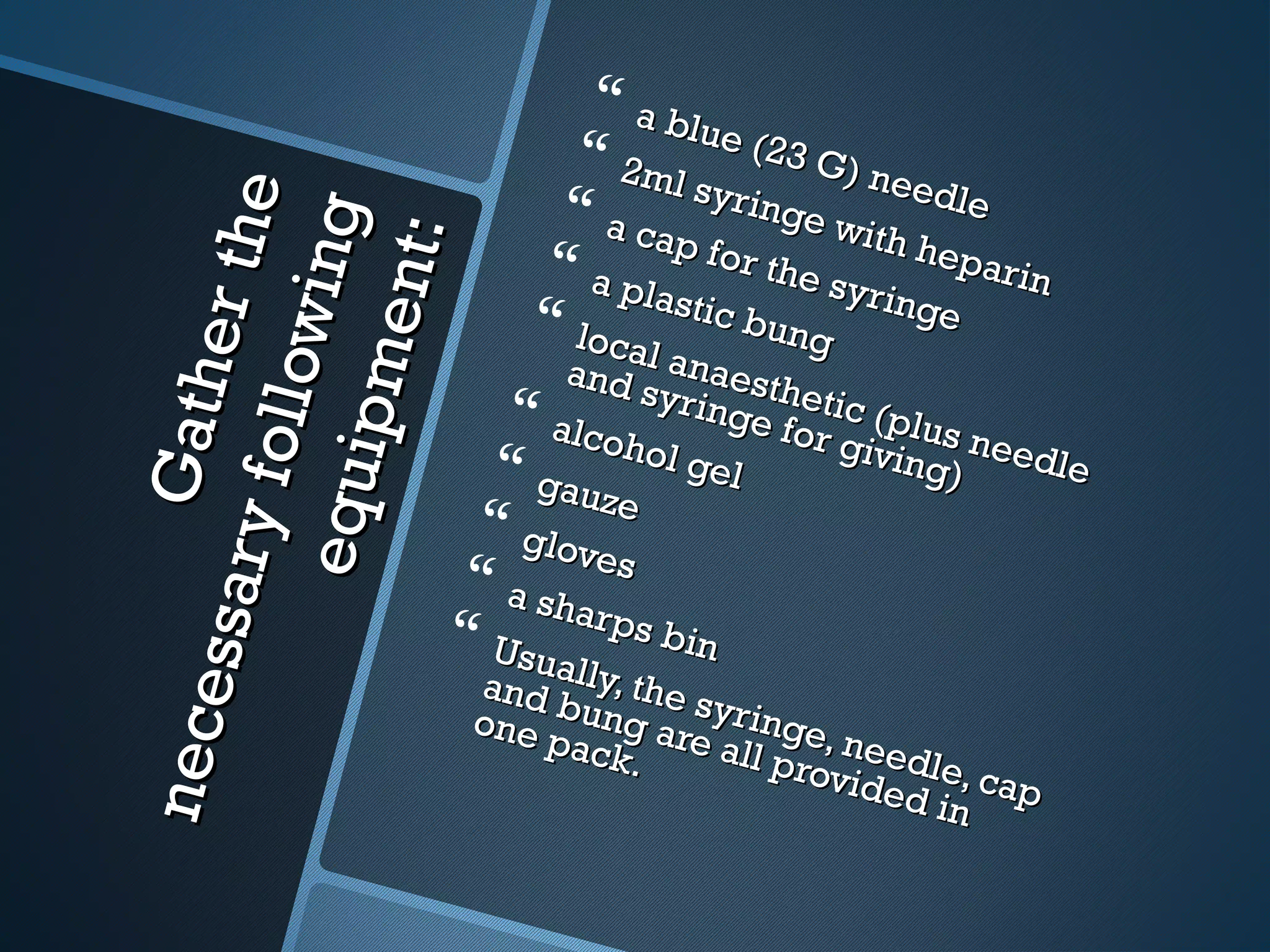 Gatherthe
Gatherthe
necessaryfollowing
necessaryfollowingequipment:
equipment:
 a blue (23 G) needle
a blue (23 G) needle
 2ml syringe with heparin
2ml syringe with heparin
 a cap for the syringe
a cap for the syringe
 a plastic bung
a plastic bung local anaesthetic (plus needle
local anaesthetic (plus needle
and syringe for giving)
and syringe for giving)
 alcohol gel
alcohol gel gauze
gauze
 gloves
gloves
 a sharps bin
a sharps bin Usually, the syringe, needle, cap
Usually, the syringe, needle, cap
and bung are all provided in
and bung are all provided in
one pack.
one pack.
 