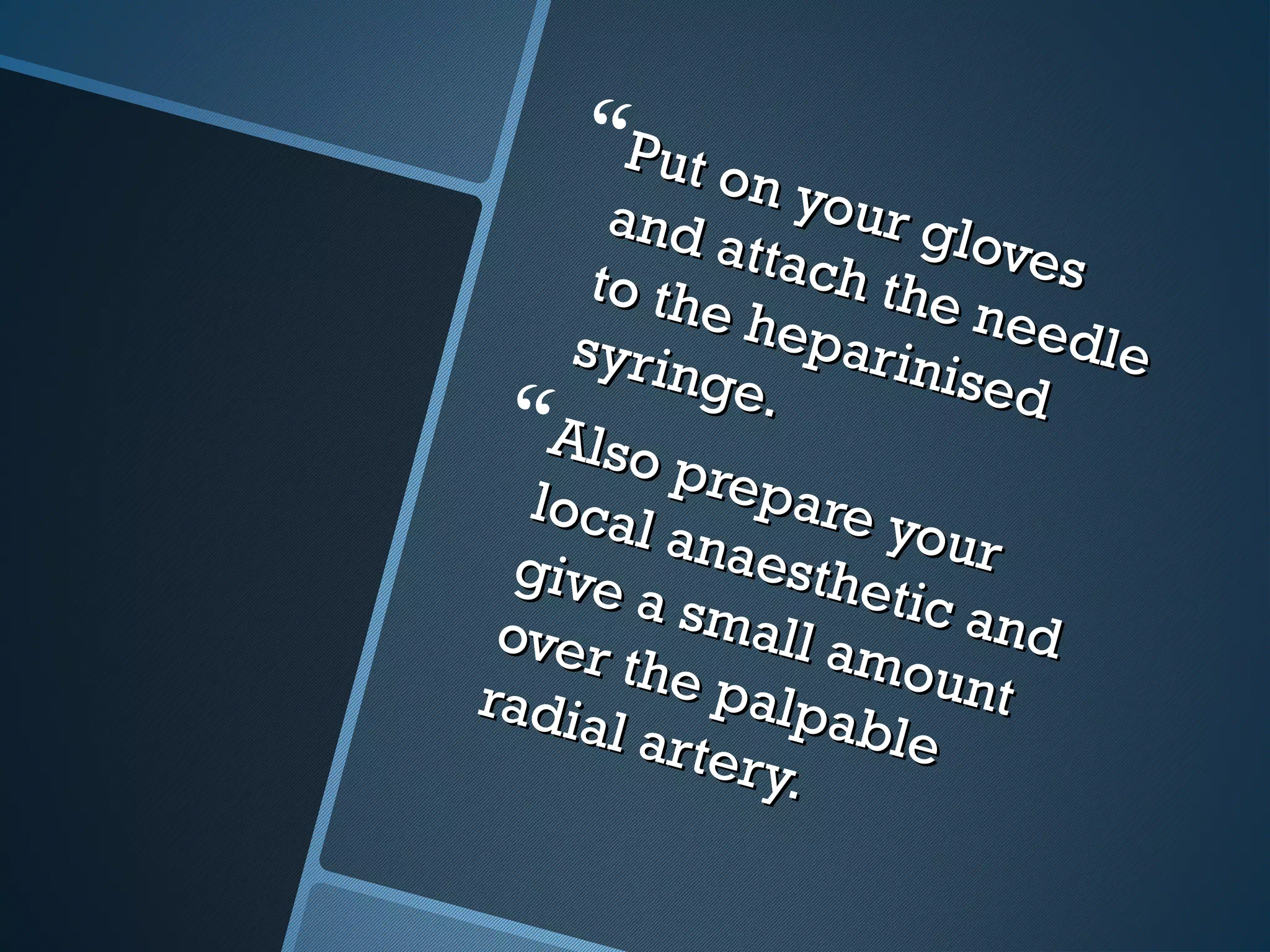 Put on your gloves
Put on your gloves
and attach the needle
and attach the needle
to the heparinised
to the heparinised
syringe.
syringe.
Also prepare your
Also prepare your
local anaesthetic and
local anaesthetic and
give a small amount
give a small amount
over the palpable
over the palpable
radial artery.
radial artery.
 