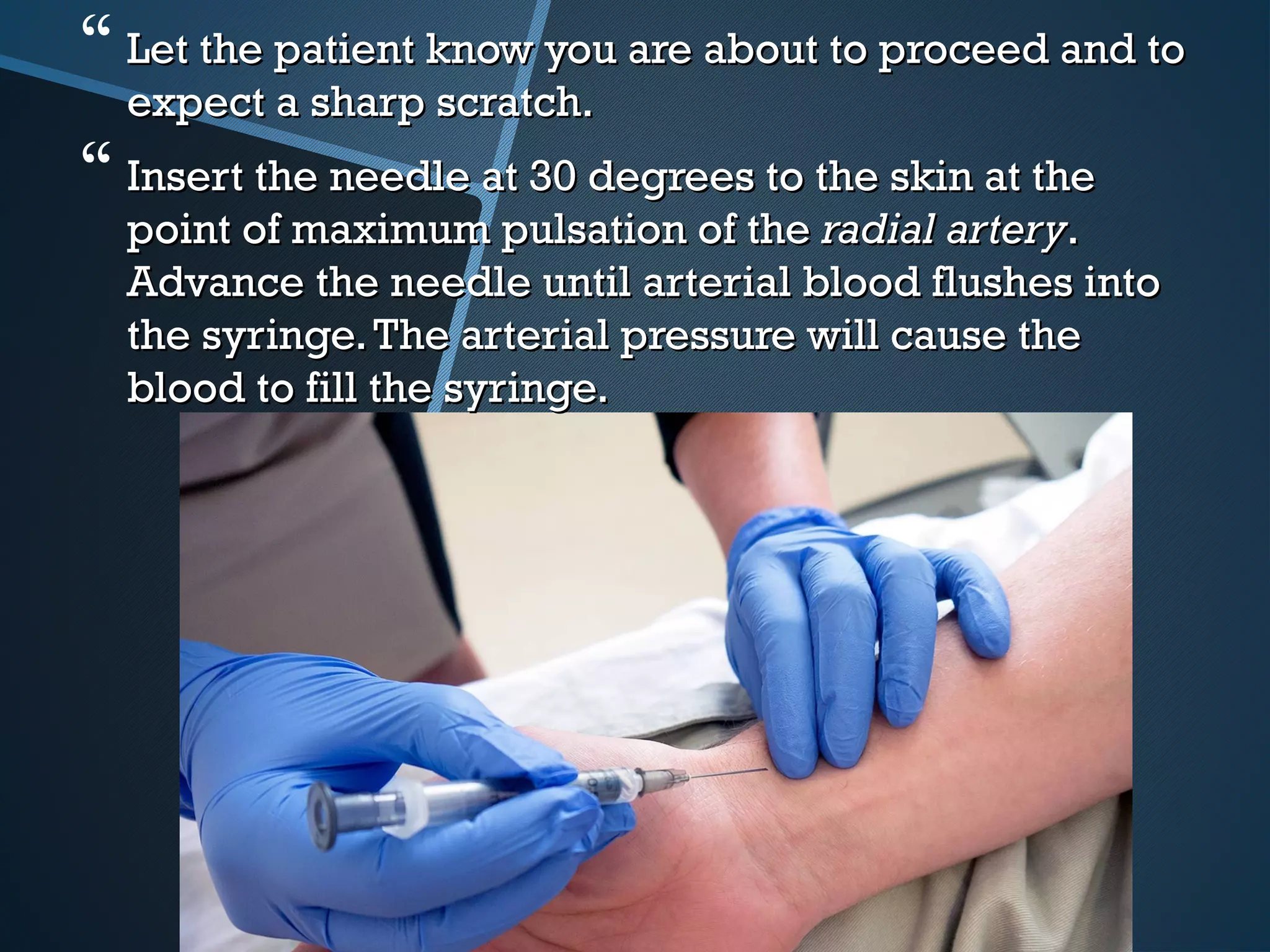  Let the patient know you are about to proceed and toLet the patient know you are about to proceed and to
expect a sharp scratch.expect a sharp scratch.
 Insert the needle at 30 degrees to the skin at theInsert the needle at 30 degrees to the skin at the
point of maximum pulsation of the point of maximum pulsation of the radial arteryradial artery..
Advance the needle until arterial blood flushes intoAdvance the needle until arterial blood flushes into
the syringe.The arterial pressure will cause thethe syringe.The arterial pressure will cause the
blood to fill the syringe.blood to fill the syringe.
 