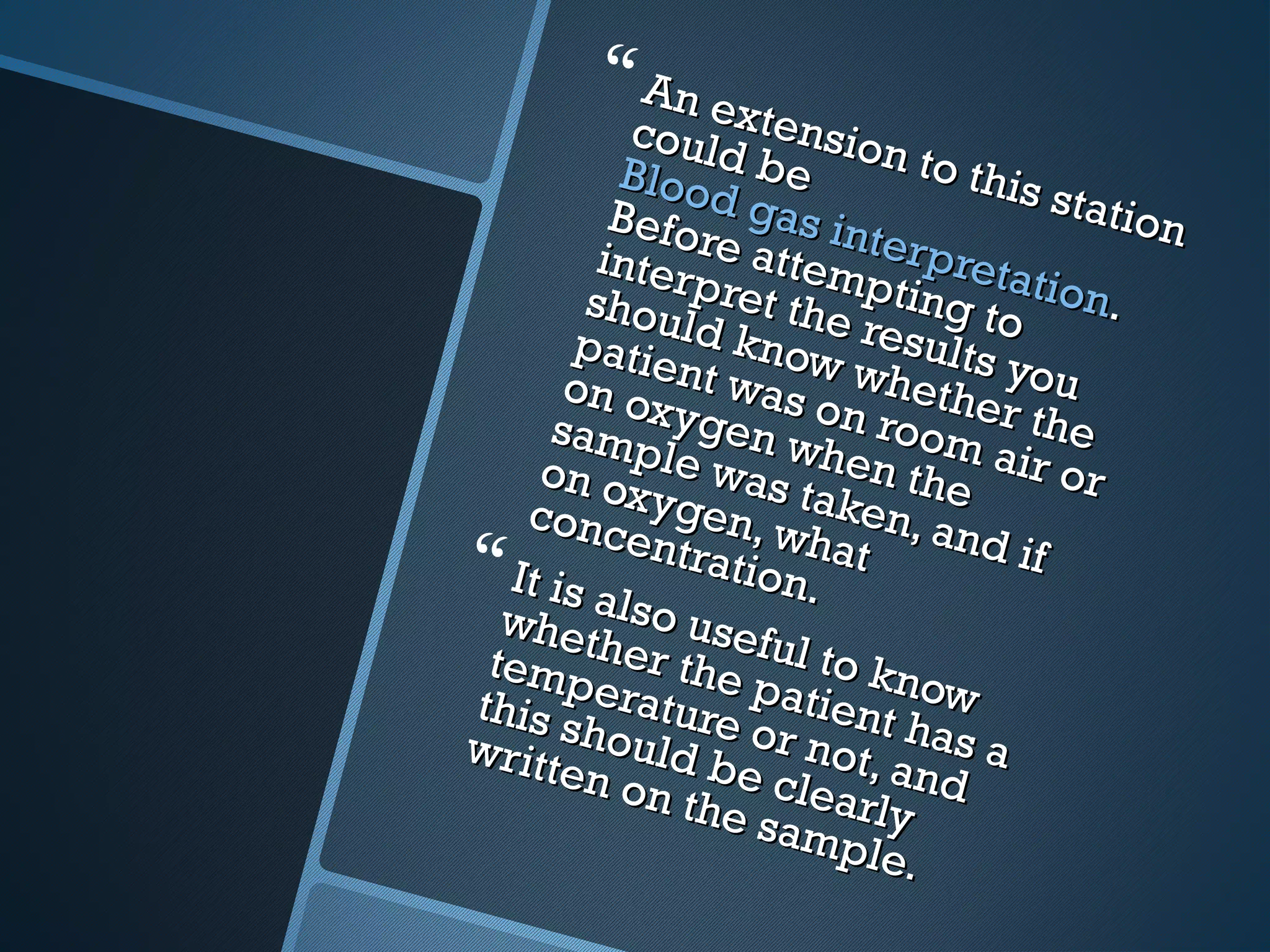  An extension to this station
An extension to this station
could be 
could be Blood gas interpretation
Blood gas interpretation..
Before attempting to
Before attempting to
interpret the results you
interpret the results you
should know whether the
should know whether the
patient was on room air or
patient was on room air or
on oxygen when the
on oxygen when the
sample was taken, and if
sample was taken, and if
on oxygen, what
on oxygen, what
concentration.
concentration. It is also useful to know
It is also useful to know
whether the patient has a
whether the patient has a
temperature or not, and
temperature or not, and
this should be clearly
this should be clearly
written on the sample.
written on the sample.
 