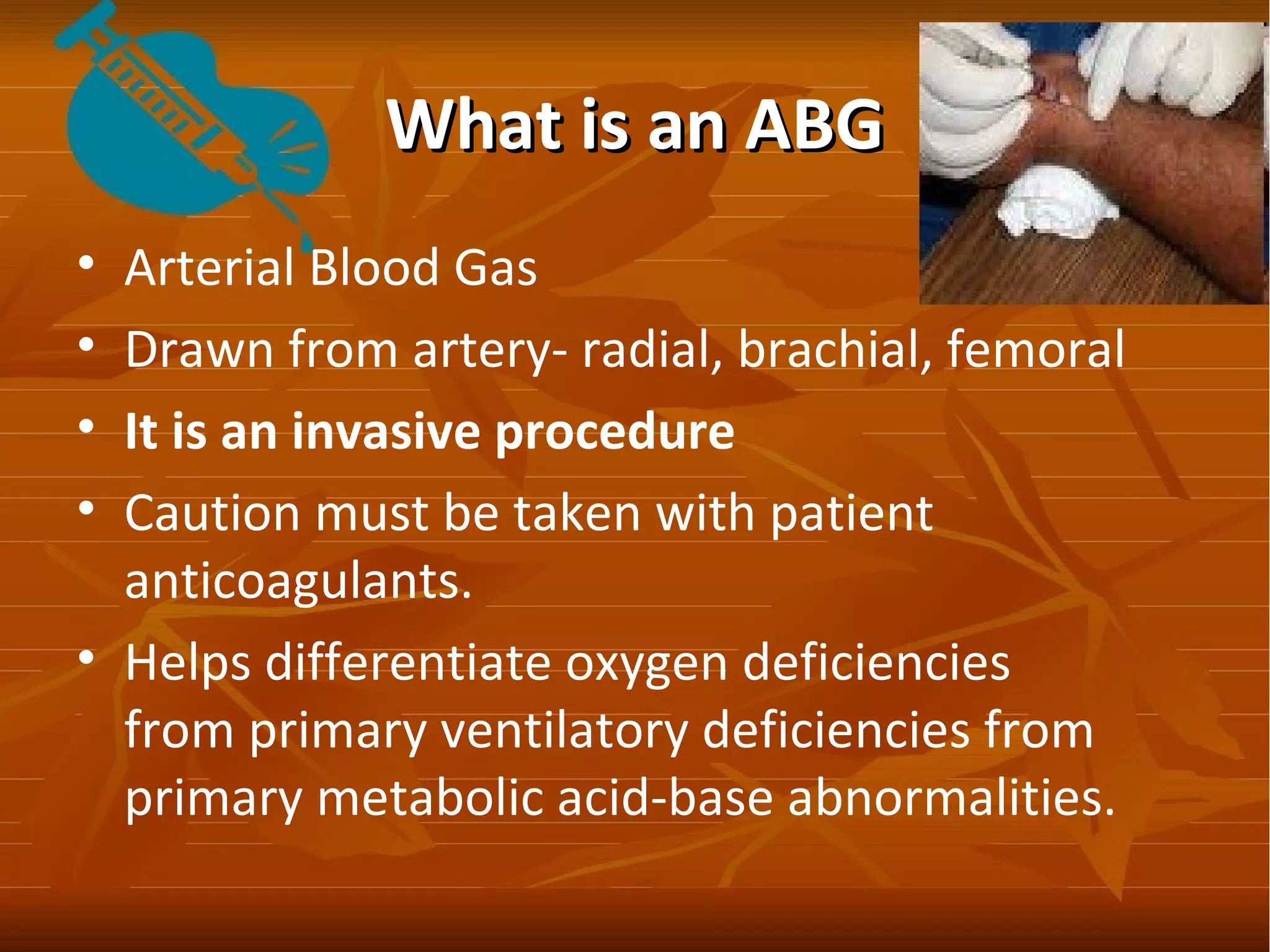 What is an ABGWhat is an ABG
• Arterial Blood Gas
• Drawn from artery- radial, brachial, femoral
• It is an invasive procedure
• Caution must be taken with patient
anticoagulants.
• Helps differentiate oxygen deficiencies
from primary ventilatory deficiencies from
primary metabolic acid-base abnormalities.
 