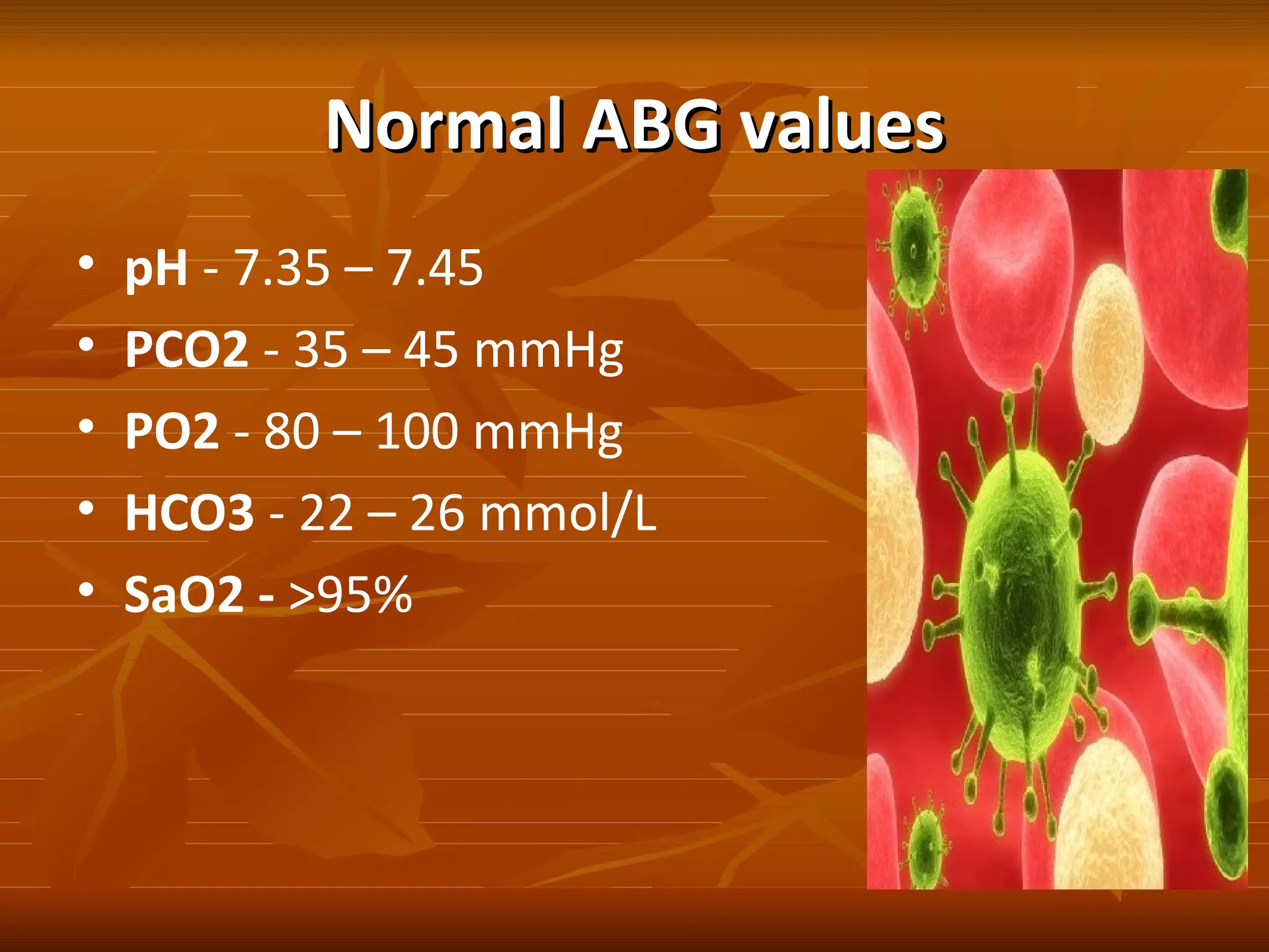 Normal ABG valuesNormal ABG values
• pH - 7.35 – 7.45
• PCO2 - 35 – 45 mmHg
• PO2 - 80 – 100 mmHg
• HCO3 - 22 – 26 mmol/L
• SaO2 - >95%
 