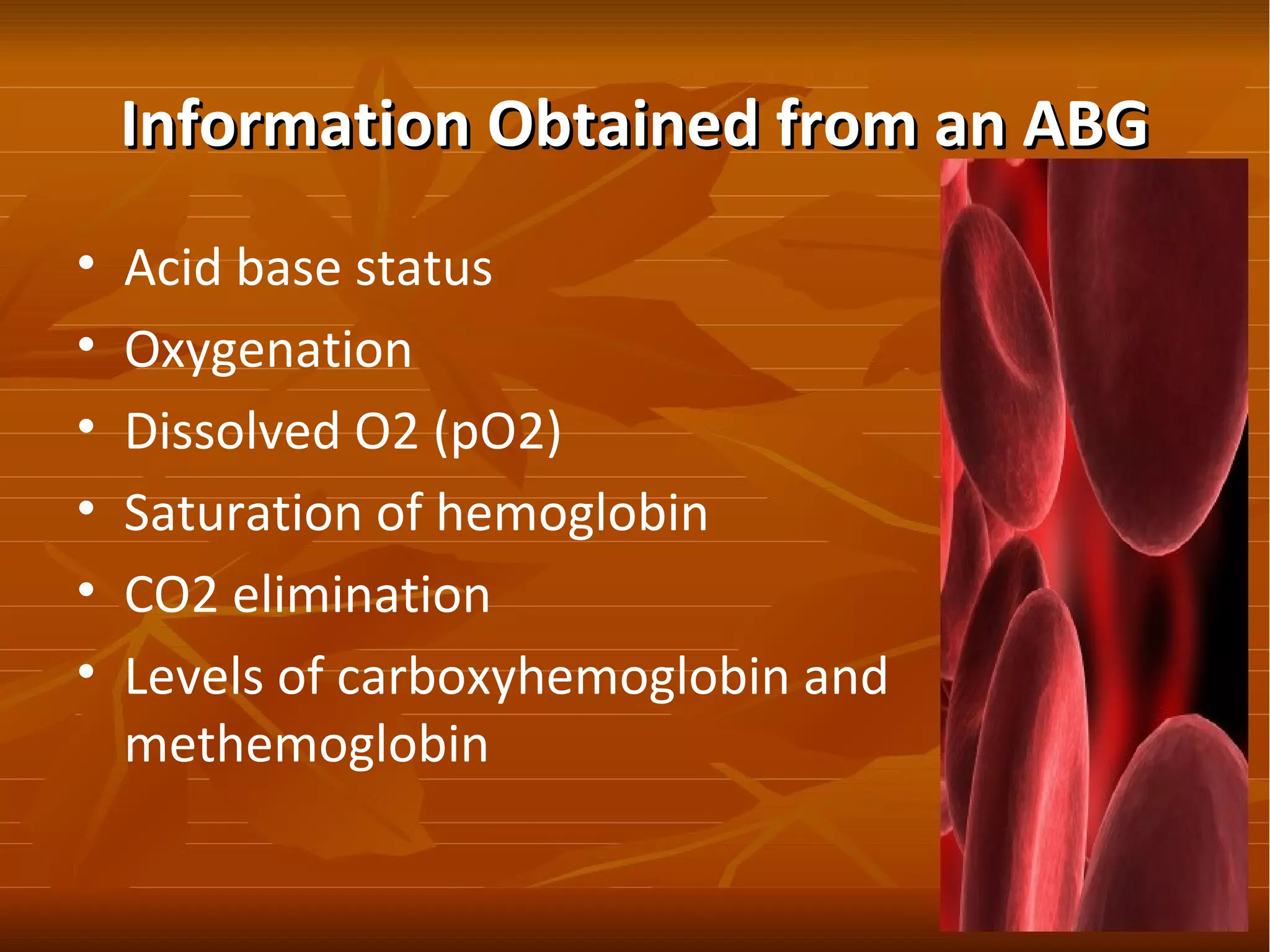 Information Obtained from an ABGInformation Obtained from an ABG
• Acid base status
• Oxygenation
• Dissolved O2 (pO2)
• Saturation of hemoglobin
• CO2 elimination
• Levels of carboxyhemoglobin and
methemoglobin
 