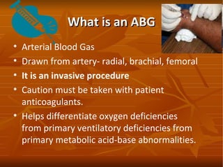 What is an ABGWhat is an ABG
• Arterial Blood Gas
• Drawn from artery- radial, brachial, femoral
• It is an invasive proce...