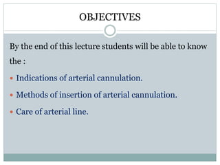 OBJECTIVES
By the end of this lecture students will be able to know
the :
Indications of arterial cannulation.
Methods of insertion of arterial cannulation.
Care of arterial line.