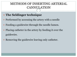 METHODS OF INSERTING ARTERIAL
CANNULATION
The Seldinger technique
Performed by accessing the artery with a needle
Feeding a guidewire through the needle lumen.
Placing catheter in the artery by feeding it over the
guidewire.
Removing the guidewire leaving only catheter.