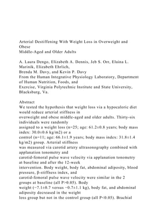 Arterial Destiffening With Weight Loss in Overweight and
Obese
Middle-Aged and Older Adults
A. Laura Dengo, Elizabeth A. Dennis, Jeb S. Orr, Elaina L.
Marinik, Elizabeth Ehrlich,
Brenda M. Davy, and Kevin P. Davy
From the Human Integrative Physiology Laboratory, Department
of Human Nutrition, Foods, and
Exercise, Virginia Polytechnic Institute and State University,
Blacksburg, Va.
Abstract
We tested the hypothesis that weight loss via a hypocaloric diet
would reduce arterial stiffness in
overweight and obese middle-aged and older adults. Thirty-six
individuals were randomly
assigned to a weight loss (n=25; age: 61.2±0.8 years; body mass
index: 30.0±0.6 kg/m2) or a
control (n=11; age: 66.1±1.9 years; body mass index: 31.8±1.4
kg/m2) group. Arterial stiffness
was measured via carotid artery ultrasonography combined with
applanation tonometry and
carotid-femoral pulse wave velocity via applanation tonometry
at baseline and after the 12-week
intervention. Body weight, body fat, abdominal adiposity, blood
pressure, β-stiffness index, and
carotid-femoral pulse wave velocity were similar in the 2
groups at baseline (all P>0.05). Body
weight (−7.1±0.7 versus −0.7±1.1 kg), body fat, and abdominal
adiposity decreased in the weight
loss group but not in the control group (all P<0.05). Brachial
 