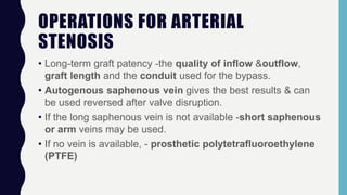 OPERATIONS FOR ARTERIAL
STENOSIS
• Long-term graft patency -the quality of inflow &outflow,
graft length and the conduit used for the bypass.
• Autogenous saphenous vein gives the best results & can
be used reversed after valve disruption.
• If the long saphenous vein is not available -short saphenous
or arm veins may be used.
• If no vein is available, - prosthetic polytetrafluoroethylene
(PTFE)
 
