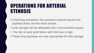 OPERATIONS FOR ARTERIAL
STENOSIS
• Critical leg ischaemia- the occlusion extends beyond the
popliteal artery into the tibial vessels.
• Limb salvage can be attempted with a femorodistal bypass .
• The risk of early graft failure with limb loss is high .
• These long bypasses are only appropriate for limb salvage.
 