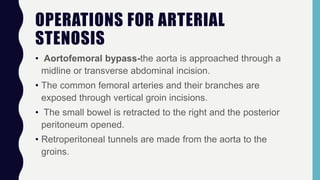 OPERATIONS FOR ARTERIAL
STENOSIS
• Aortofemoral bypass-the aorta is approached through a
midline or transverse abdominal incision.
• The common femoral arteries and their branches are
exposed through vertical groin incisions.
• The small bowel is retracted to the right and the posterior
peritoneum opened.
• Retroperitoneal tunnels are made from the aorta to the
groins.
 