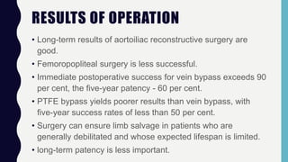 RESULTS OF OPERATION
• Long-term results of aortoiliac reconstructive surgery are
good.
• Femoropopliteal surgery is less successful.
• Immediate postoperative success for vein bypass exceeds 90
per cent, the five-year patency - 60 per cent.
• PTFE bypass yields poorer results than vein bypass, with
five-year success rates of less than 50 per cent.
• Surgery can ensure limb salvage in patients who are
generally debilitated and whose expected lifespan is limited.
• long-term patency is less important.
 