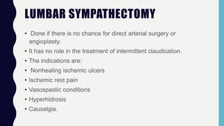 LUMBAR SYMPATHECTOMY
• Done if there is no chance for direct arterial surgery or
angioplasty.
• It has no role in the treatment of intermittent claudication.
• The indications are:
• Nonhealing ischemic ulcers
• Ischemic rest pain
• Vasospastic conditions
• Hyperhidrosis
• Causalgia.
 