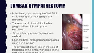 LUMBAR SYMPATHECTOMY
• In lumbar sympathectomy the 2nd, 3rd &
4th lumbar sympathetic ganglia are
removed.
• The removal of bilateral first lumbar
ganglia will result in retrograde
ejaculation.
• Done either by open or laparoscopic
method.
• Open method - extra-peritoneal approach
using a loin incision.
• The sympathetic trunk lies on the side of
the bodies of the lumbar vertebrae on the
 