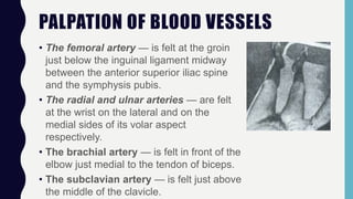 PALPATION OF BLOOD VESSELS
• The femoral artery — is felt at the groin
just below the inguinal ligament midway
between the anterior superior iliac spine
and the symphysis pubis.
• The radial and ulnar arteries — are felt
at the wrist on the lateral and on the
medial sides of its volar aspect
respectively.
• The brachial artery — is felt in front of the
elbow just medial to the tendon of biceps.
• The subclavian artery — is felt just above
the middle of the clavicle.
 