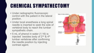 CHEMICAL SYMPATHECTOMY
• Under radiographic fluoroscopic
control with the patient in the lateral
position.
• Under local anesthesia a long spinal
needle is inserted to seek the side of
vertebral body to reach the lumbar
sympathetic chain.
• 5 mL of phenol in water (1:16) is
injected besides body of 2nd & 4th
lumbar vertebrae after confirming
the needle position by injecting
contrast agent.
 