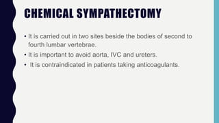 CHEMICAL SYMPATHECTOMY
• It is carried out in two sites beside the bodies of second to
fourth lumbar vertebrae.
• It is important to avoid aorta, IVC and ureters.
• It is contraindicated in patients taking anticoagulants.
 