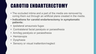 CAROTID ENDARTERECTOMY
• The occluded intima and a part of the media are removed by
coring them out through an artificial plane created in the media.
• Indications for carotid endarterectomy in symptomatic
patients:
• Ipsilateral amaurosis fugax
• Contralateral facial paralysis or paraesthesia
• Arm/leg paralysis or paraesthesia
• Hemianopia
• Dysphasia
• Sensory or visual inattention/neglect
 