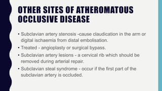 OTHER SITES OF ATHEROMATOUS
OCCLUSIVE DISEASE
• Subclavian artery stenosis -cause claudication in the arm or
digital ischaemia from distal embolisation.
• Treated - angioplasty or surgical bypass.
• Subclavian artery lesions - a cervical rib which should be
removed during arterial repair.
• Subclavian steal syndrome - occur if the first part of the
subclavian artery is occluded.
 