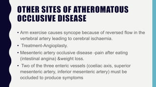 OTHER SITES OF ATHEROMATOUS
OCCLUSIVE DISEASE
• Arm exercise causes syncope because of reversed flow in the
vertebral artery leading to cerebral ischaemia.
• Treatment-Angioplasty.
• Mesenteric artery occlusive disease -pain after eating
(intestinal angina) &weight loss.
• Two of the three enteric vessels (coeliac axis, superior
mesenteric artery, inferior mesenteric artery) must be
occluded to produce symptoms
 