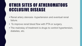 OTHER SITES OF ATHEROMATOUS
OCCLUSIVE DISEASE
• Renal artery stenosis -hypertension and eventual renal
failure.
• To improve renal blood flow with PTA or surgery.
• The mainstay of treatment is drugs to control hypertension,
diabetes, etc.
 