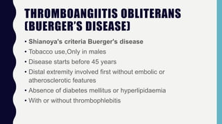 THROMBOANGIITIS OBLITERANS
(BUERGER’S DISEASE)
• Shianoya's criteria Buerger's disease
• Tobacco use,Only in males
• Disease starts before 45 years
• Distal extremity involved first without embolic or
atherosclerotic features
• Absence of diabetes mellitus or hyperlipidaemia
• With or without thrombophlebitis
 