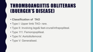 THROMBOANGIITIS OBLITERANS
(BUERGER’S DISEASE)
• Classification of TAO
• Type I: Upper limb TAO- rare.
• Type II: Involving legs& feet-crural/infrapopliteal.
• Type 111: Femoropopliteal.
• Type IV: Aortoiliofemoral.
• Type V: Generalised.
 