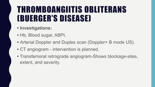 THROMBOANGIITIS OBLITERANS
(BUERGER’S DISEASE)
• Investigations:
• Hb, Blood sugar, ABPI.
• Arterial Doppler and Duplex scan (Doppler+ B mode US).
• CT angiogram - intervention is planned.
• Transfemoral retrograde angiogram-Shows blockage-sites,
extent, and severity.
 
