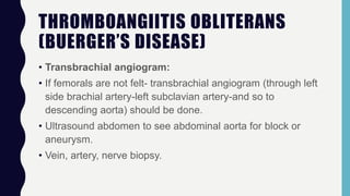 THROMBOANGIITIS OBLITERANS
(BUERGER’S DISEASE)
• Transbrachial angiogram:
• If femorals are not felt- transbrachial angiogram (through left
side brachial artery-left subclavian artery-and so to
descending aorta) should be done.
• Ultrasound abdomen to see abdominal aorta for block or
aneurysm.
• Vein, artery, nerve biopsy.
 