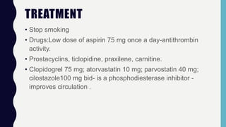 TREATMENT
• Stop smoking
• Drugs:Low dose of aspirin 75 mg once a day-antithrombin
activity.
• Prostacyclins, ticlopidine, praxilene, carnitine.
• Clopidogrel 75 mg; atorvastatin 10 mg; parvostatin 40 mg;
cilostazole100 mg bid- is a phosphodiesterase inhibitor -
improves circulation .
 