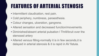 FEATURES OF ARTERIAL STENOSIS
• Intermittent claudication, rest pain.
• Cold periphery, numbness, paraesthesia.
• Colour changes, ulceration, gangrene.
• Altered sensation and decreased function/movements.
• Diminished/absent arterial pulsation l Thrill/bruit over the
stenosed artery
• Altered venous filling-normally it is in few seconds,it is
delayed in arterial stenosis & it is rapid in AV fistula.
 