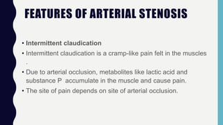 FEATURES OF ARTERIAL STENOSIS
• Intermittent claudication
• Intermittent claudication is a cramp-like pain felt in the muscles
.
• Due to arterial occlusion, metabolites like lactic acid and
substance P accumulate in the muscle and cause pain.
• The site of pain depends on site of arterial occlusion.
 