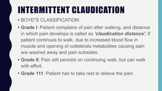 INTERMITTENT CLAUDICATION
• BOYD”S CLASSIFICATION:
• Grade I: Patient complains of pain after walking, and distance
in which pain develops is called as 'claudication distance'. If
patient continues to walk, due to increased blood flow in
muscle and opening of collaterals metabolites causing pain
are washed away and pain subsides.
• Grade II: Pain still persists on continuing walk, but can walk
with effort.
• Grade 111: Patient has to take rest to relieve the pain.
 
