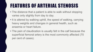 FEATURES OF ARTERIAL STENOSIS
• The distance that a patient is able to walk without stopping
varies only slightly from day to day.
• It is altered by walking uphill, the speed of walking, carrying
heavy weights and changes in general health, such as
anaemia or heart failure.
• The pain of claudication is usually felt in the calf because the
superficial femoral artery is the most commonly affected (70
per cent of cases).
 