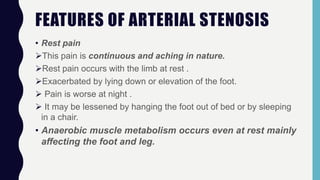 FEATURES OF ARTERIAL STENOSIS
• Rest pain
This pain is continuous and aching in nature.
Rest pain occurs with the limb at rest .
Exacerbated by lying down or elevation of the foot.
 Pain is worse at night .
 It may be lessened by hanging the foot out of bed or by sleeping
in a chair.
• Anaerobic muscle metabolism occurs even at rest mainly
affecting the foot and leg.
 