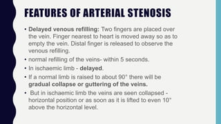 FEATURES OF ARTERIAL STENOSIS
• Delayed venous refilling: Two fingers are placed over
the vein. Finger nearest to heart is moved away so as to
empty the vein. Distal finger is released to observe the
venous refilling.
• normal refilling of the veins- within 5 seconds.
• In ischaemic limb - delayed.
• If a normal limb is raised to about 90° there will be
gradual collapse or guttering of the veins.
• But in ischaemic limb the veins are seen collapsed -
horizontal position or as soon as it is lifted to even 10°
above the horizontal level.
 