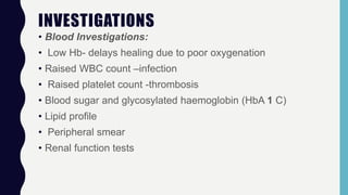 INVESTIGATIONS
• Blood Investigations:
• Low Hb- delays healing due to poor oxygenation
• Raised WBC count –infection
• Raised platelet count -thrombosis
• Blood sugar and glycosylated haemoglobin (HbA 1 C)
• Lipid profile
• Peripheral smear
• Renal function tests
 