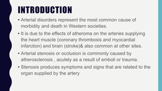 INTRODUCTION
• Arterial disorders represent the most common cause of
morbidity and death in Western societies.
• It is due to the effects of atheroma on the arteries supplying
the heart muscle (coronary thrombosis and myocardial
infarction) and brain (stroke)& also common at other sites.
• Arterial stenosis or occlusion is commonly caused by
atherosclerosis , acutely as a result of emboli or trauma.
• Stenosis produces symptoms and signs that are related to the
organ supplied by the artery
 